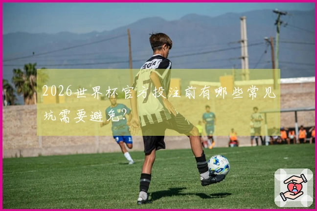 2026世界杯官方投注前有哪些常见坑需要避免?