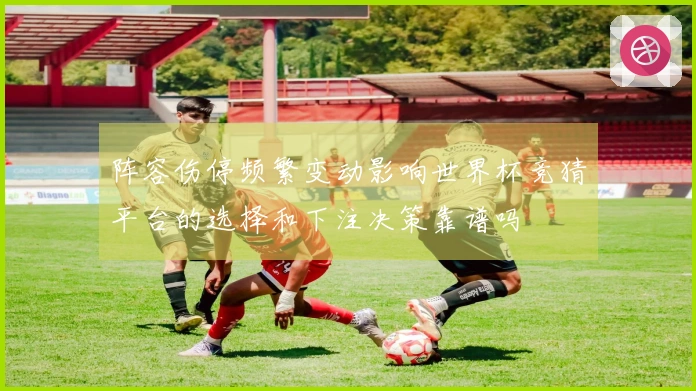 阵容伤停频繁变动影响世界杯竞猜平台的选择和下注决策靠谱吗