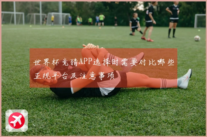 世界杯竞猜APP选择时需要对比哪些正规平台及注意事项